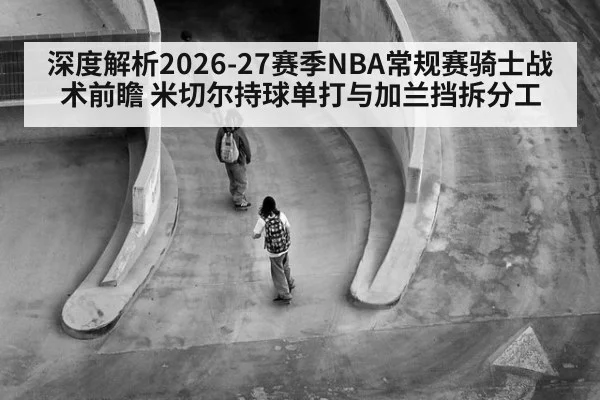 深度解析2026-27赛季NBA常规赛骑士战术前瞻 米切尔持球单打与加兰挡拆分工